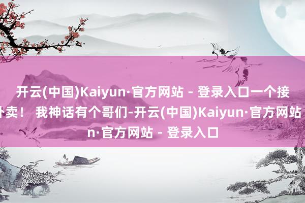 开云(中国)Kaiyun·官方网站 - 登录入口一个接一个地送外卖! 我神话有个哥们-开云(中国)Kaiyun·官方网站 - 登录入口