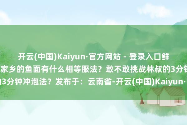 开云(中国)Kaiyun·官方网站 - 登录入口鲜得能让东说念主咬舌头!"你家乡的鱼面有什么相等服法?敢不敢挑战林叔的3分钟冲泡法?发布于:云南省-开云(中国)Kaiyun·官方网站 - 登录入口