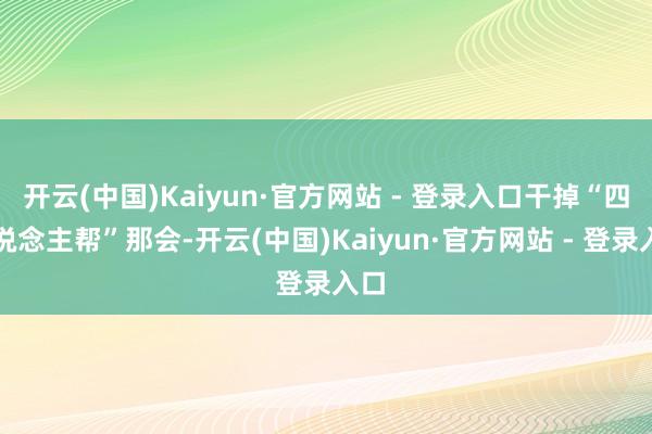 开云(中国)Kaiyun·官方网站 - 登录入口干掉“四东说念主帮”那会-开云(中国)Kaiyun·官方网站 - 登录入口