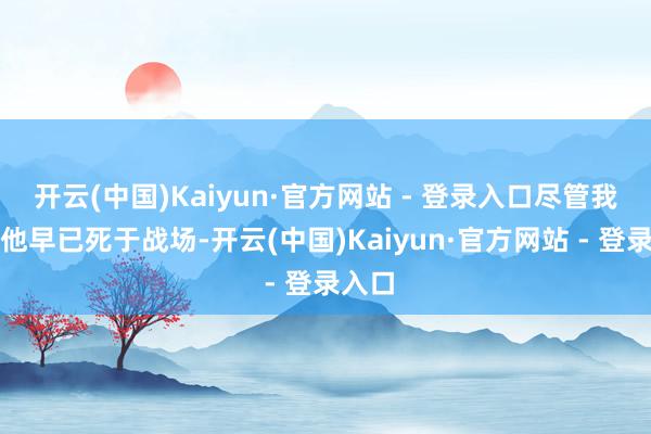 开云(中国)Kaiyun·官方网站 - 登录入口尽管我认为他早已死于战场-开云(中国)Kaiyun·官方网站 - 登录入口