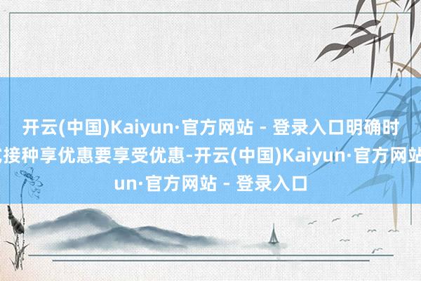 开云(中国)Kaiyun·官方网站 - 登录入口明确时刻节点 方式接种享优惠要享受优惠-开云(中国)Kaiyun·官方网站 - 登录入口