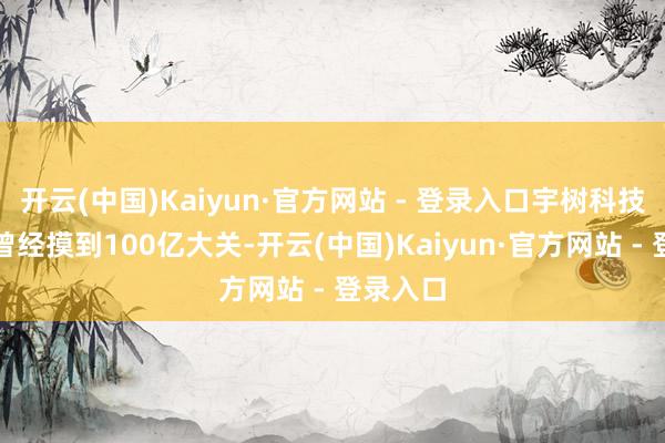 开云(中国)Kaiyun·官方网站 - 登录入口宇树科技的估值曾经摸到100亿大关-开云(中国)Kaiyun·官方网站 - 登录入口