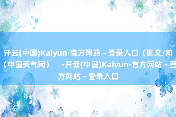 开云(中国)Kaiyun·官方网站 - 登录入口（图文/邓国勇）（中国天气网）    -开云(中国)Kaiyun·官方网站 - 登录入口
