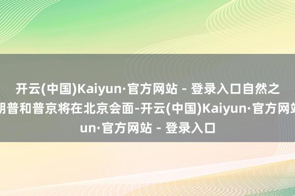 开云(中国)Kaiyun·官方网站 - 登录入口自然之前曾传言特朗普和普京将在北京会面-开云(中国)Kaiyun·官方网站 - 登录入口