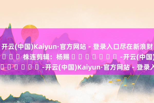 开云(中国)Kaiyun·官方网站 - 登录入口尽在新浪财经APP            						株连剪辑：杨赐 							-开云(中国)Kaiyun·官方网站 - 登录入口