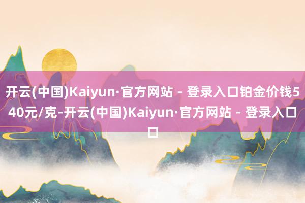 开云(中国)Kaiyun·官方网站 - 登录入口铂金价钱540元/克-开云(中国)Kaiyun·官方网站 - 登录入口