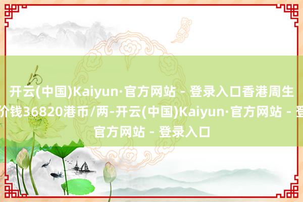 开云(中国)Kaiyun·官方网站 - 登录入口香港周生生黄金价钱36820港币/两-开云(中国)Kaiyun·官方网站 - 登录入口