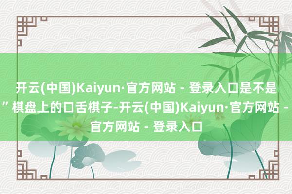 开云(中国)Kaiyun·官方网站 - 登录入口是不是就赢了?”棋盘上的口舌棋子-开云(中国)Kaiyun·官方网站 - 登录入口