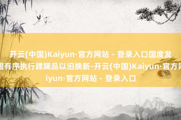 开云(中国)Kaiyun·官方网站 - 登录入口国度发展纠正委将巩固有序执行蹂躏品以旧换新-开云(中国)Kaiyun·官方网站 - 登录入口
