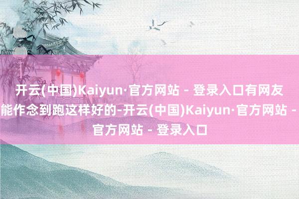 开云(中国)Kaiyun·官方网站 - 登录入口有网友留言怎样能作念到跑这样好的-开云(中国)Kaiyun·官方网站 - 登录入口