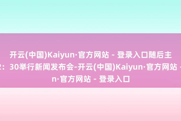 开云(中国)Kaiyun·官方网站 - 登录入口随后主席于下昼2:30举行新闻发布会-开云(中国)Kaiyun·官方网站 - 登录入口