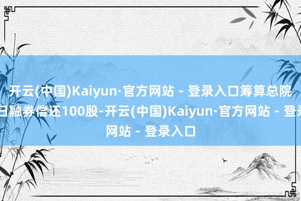 开云(中国)Kaiyun·官方网站 - 登录入口筹算总院9月9日融券偿还100股-开云(中国)Kaiyun·官方网站 - 登录入口
