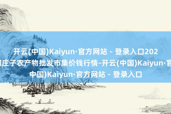 开云(中国)Kaiyun·官方网站 - 登录入口2025年9月18日天津何庄子农产物批发市集价钱行情-开云(中国)Kaiyun·官方网站 - 登录入口