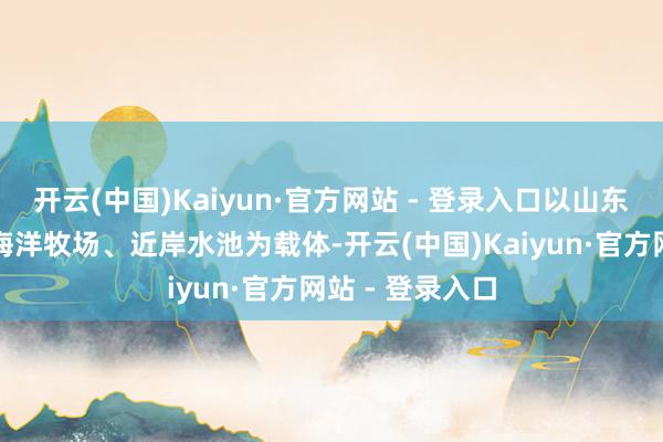 开云(中国)Kaiyun·官方网站 - 登录入口以山东半岛东、北部海洋牧场、近岸水池为载体-开云(中国)Kaiyun·官方网站 - 登录入口