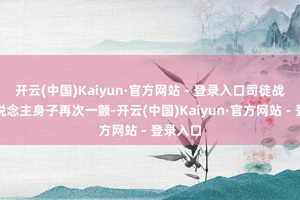开云(中国)Kaiyun·官方网站 - 登录入口司徒战野三东说念主身子再次一颤-开云(中国)Kaiyun·官方网站 - 登录入口