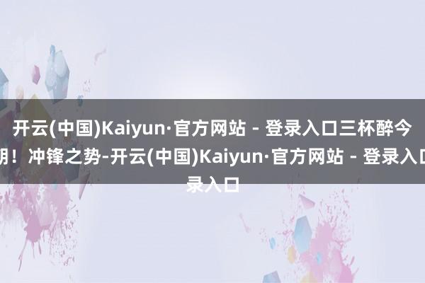 开云(中国)Kaiyun·官方网站 - 登录入口三杯醉今朝！冲锋之势-开云(中国)Kaiyun·官方网站 - 登录入口