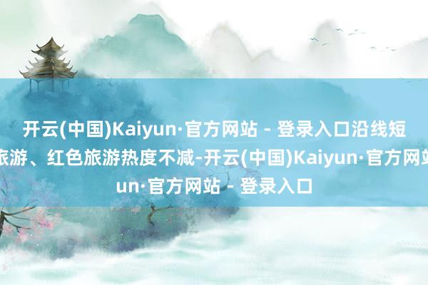 开云(中国)Kaiyun·官方网站 - 登录入口沿线短途乡村生态旅游、红色旅游热度不减-开云(中国)Kaiyun·官方网站 - 登录入口