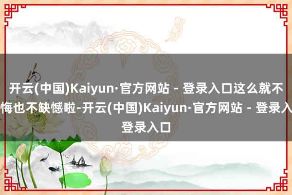 开云(中国)Kaiyun·官方网站 - 登录入口这么就不后悔也不缺憾啦-开云(中国)Kaiyun·官方网站 - 登录入口