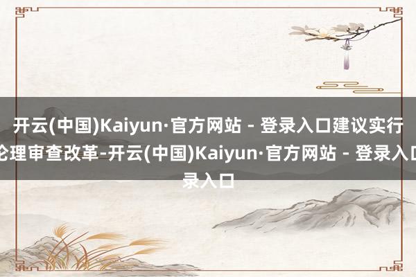 开云(中国)Kaiyun·官方网站 - 登录入口建议实行伦理审查改革-开云(中国)Kaiyun·官方网站 - 登录入口