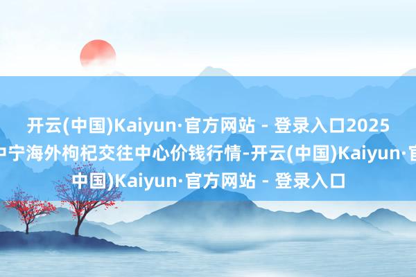 开云(中国)Kaiyun·官方网站 - 登录入口2025年11月23日宁夏·中宁海外枸杞交往中心价钱行情-开云(中国)Kaiyun·官方网站 - 登录入口
