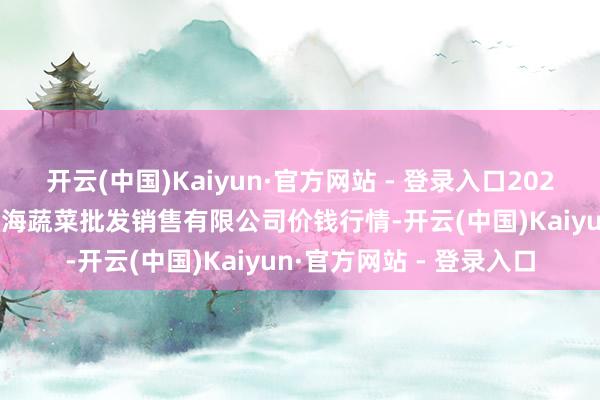 开云(中国)Kaiyun·官方网站 - 登录入口2025年11月23日孝义市绿海蔬菜批发销售有限公司价钱行情-开云(中国)Kaiyun·官方网站 - 登录入口