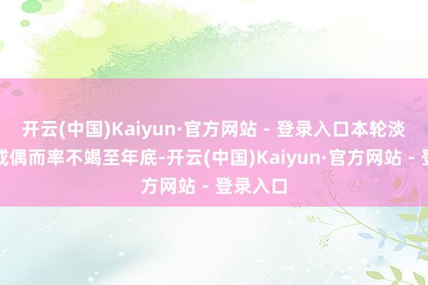 开云(中国)Kaiyun·官方网站 - 登录入口本轮淡季抢装或偶而率不竭至年底-开云(中国)Kaiyun·官方网站 - 登录入口