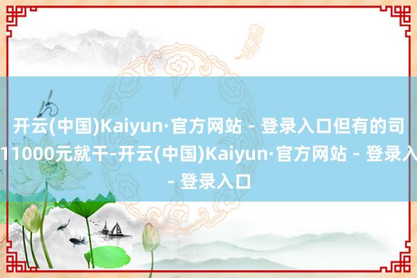 开云(中国)Kaiyun·官方网站 - 登录入口但有的司机11000元就干-开云(中国)Kaiyun·官方网站 - 登录入口