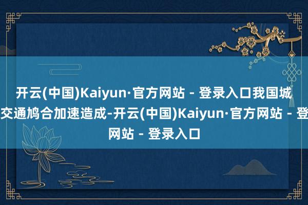 开云(中国)Kaiyun·官方网站 - 登录入口我国城市概括交通鸠合加速造成-开云(中国)Kaiyun·官方网站 - 登录入口