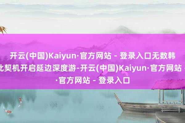开云(中国)Kaiyun·官方网站 - 登录入口无数韩国游客借此契机开启延边深度游-开云(中国)Kaiyun·官方网站 - 登录入口