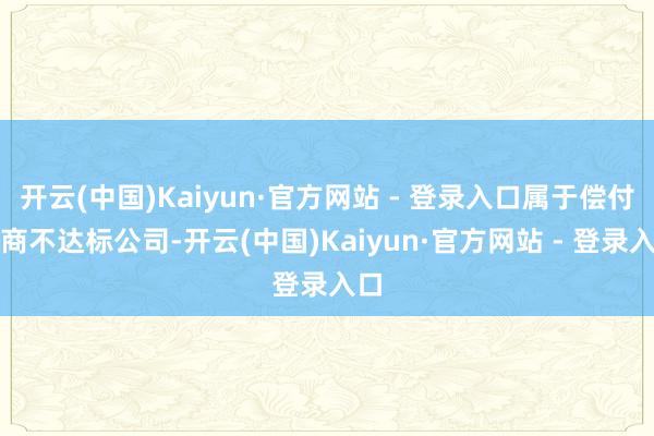 开云(中国)Kaiyun·官方网站 - 登录入口属于偿付智商不达标公司-开云(中国)Kaiyun·官方网站 - 登录入口