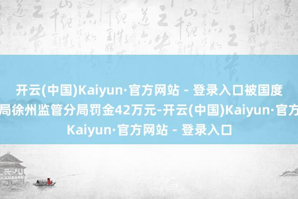 开云(中国)Kaiyun·官方网站 - 登录入口被国度金融监督科罚总局徐州监管分局罚金42万元-开云(中国)Kaiyun·官方网站 - 登录入口