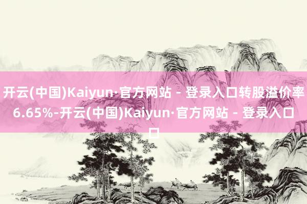 开云(中国)Kaiyun·官方网站 - 登录入口转股溢价率6.65%-开云(中国)Kaiyun·官方网站 - 登录入口