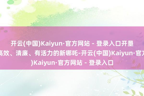 开云(中国)Kaiyun·官方网站 - 登录入口开垦一个愈加透明、高效、清廉、有活力的新哪吒-开云(中国)Kaiyun·官方网站 - 登录入口