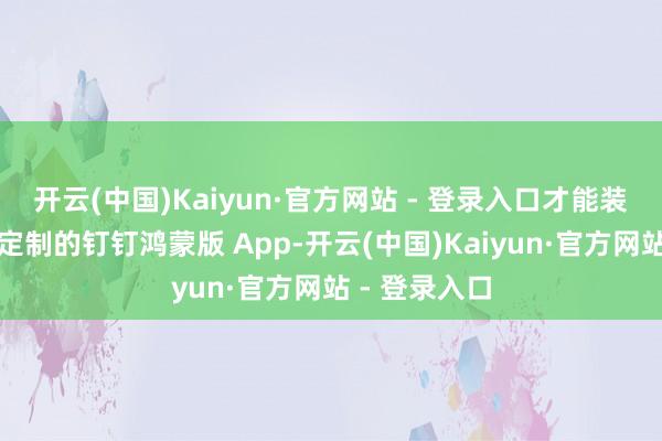 开云(中国)Kaiyun·官方网站 - 登录入口才能装配体验企业定制的钉钉鸿蒙版 App-开云(中国)Kaiyun·官方网站 - 登录入口