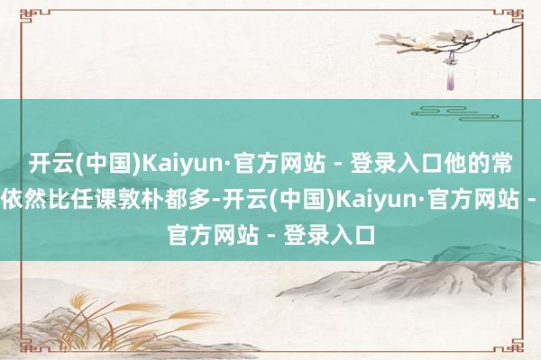 开云(中国)Kaiyun·官方网站 - 登录入口他的常识储备量依然比任课敦朴都多-开云(中国)Kaiyun·官方网站 - 登录入口