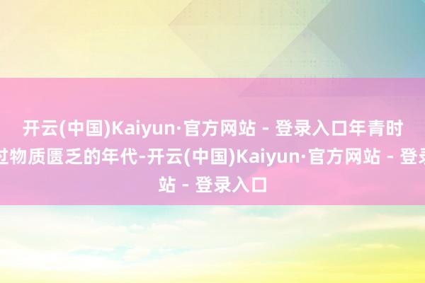 开云(中国)Kaiyun·官方网站 - 登录入口年青时阅历过物质匮乏的年代-开云(中国)Kaiyun·官方网站 - 登录入口