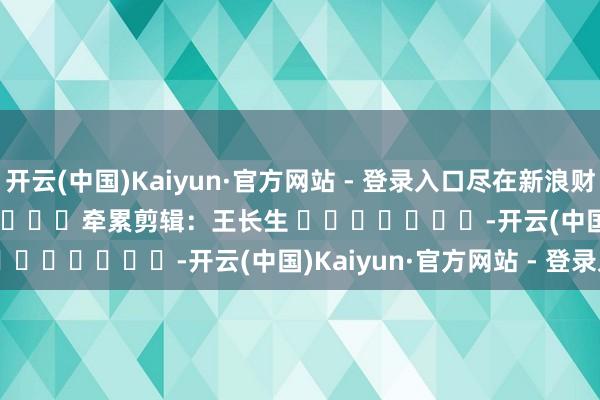 开云(中国)Kaiyun·官方网站 - 登录入口尽在新浪财经APP            						牵累剪辑：王长生 							-开云(中国)Kaiyun·官方网站 - 登录入口