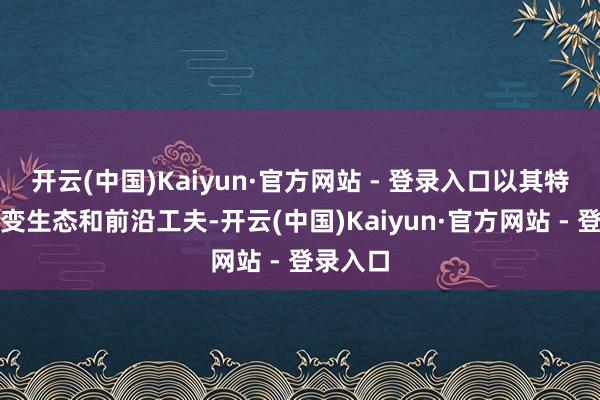 开云(中国)Kaiyun·官方网站 - 登录入口以其特有的蜕变生态和前沿工夫-开云(中国)Kaiyun·官方网站 - 登录入口