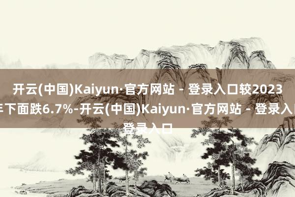 开云(中国)Kaiyun·官方网站 - 登录入口较2023年下面跌6.7%-开云(中国)Kaiyun·官方网站 - 登录入口