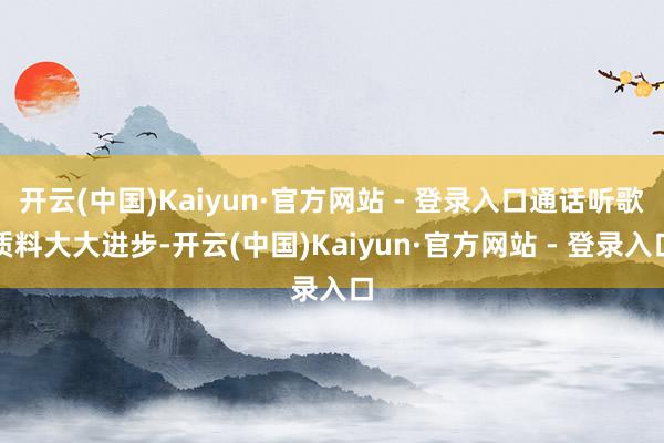 开云(中国)Kaiyun·官方网站 - 登录入口通话听歌质料大大进步-开云(中国)Kaiyun·官方网站 - 登录入口