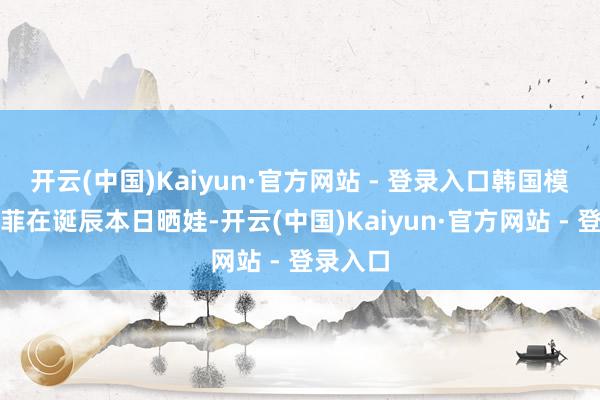 开云(中国)Kaiyun·官方网站 - 登录入口韩国模特文佳菲在诞辰本日晒娃-开云(中国)Kaiyun·官方网站 - 登录入口