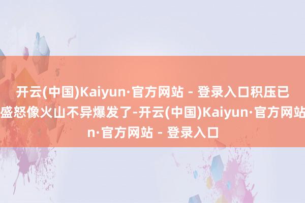 开云(中国)Kaiyun·官方网站 - 登录入口积压已久的屈身和盛怒像火山不异爆发了-开云(中国)Kaiyun·官方网站 - 登录入口