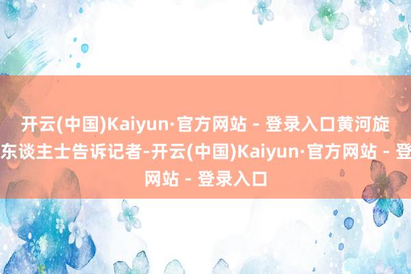 开云(中国)Kaiyun·官方网站 - 登录入口黄河旋风相干东谈主士告诉记者-开云(中国)Kaiyun·官方网站 - 登录入口