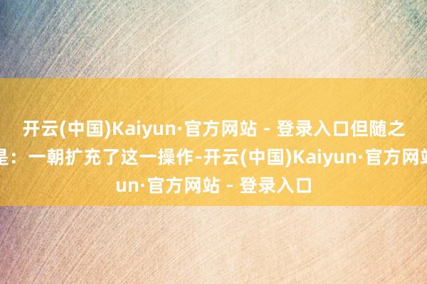 开云(中国)Kaiyun·官方网站 - 登录入口但随之而来的疑问是：一朝扩充了这一操作-开云(中国)Kaiyun·官方网站 - 登录入口