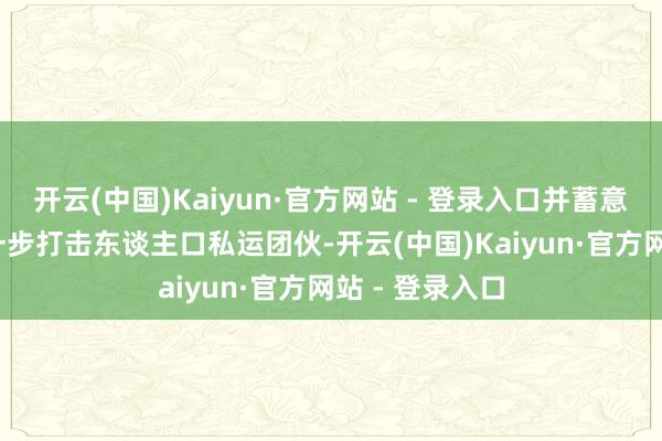 开云(中国)Kaiyun·官方网站 - 登录入口并蓄意在2025年进一步打击东谈主口私运团伙-开云(中国)Kaiyun·官方网站 - 登录入口