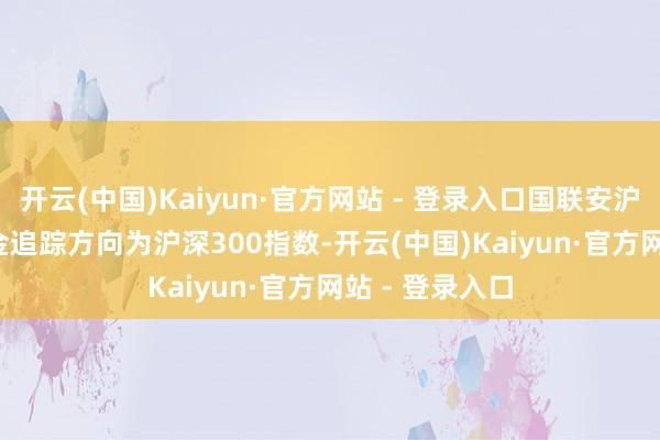 开云(中国)Kaiyun·官方网站 - 登录入口国联安沪深300ETF基金追踪方向为沪深300指数-开云(中国)Kaiyun·官方网站 - 登录入口
