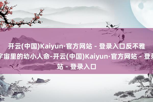开云(中国)Kaiyun·官方网站 - 登录入口反不雅动物宇宙里的幼小人命-开云(中国)Kaiyun·官方网站 - 登录入口