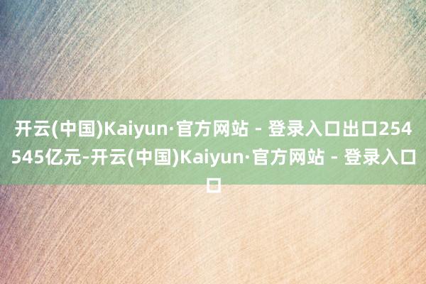 开云(中国)Kaiyun·官方网站 - 登录入口出口254545亿元-开云(中国)Kaiyun·官方网站 - 登录入口