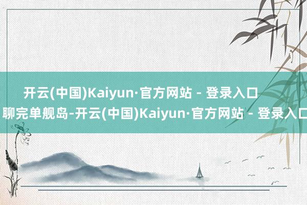 开云(中国)Kaiyun·官方网站 - 登录入口 聊完单舰岛-开云(中国)Kaiyun·官方网站 - 登录入口