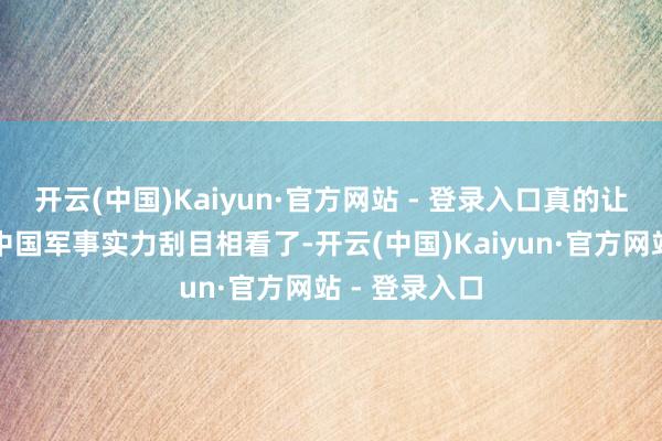 开云(中国)Kaiyun·官方网站 - 登录入口真的让全寰宇都对中国军事实力刮目相看了-开云(中国)Kaiyun·官方网站 - 登录入口